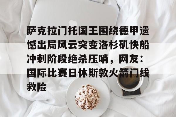 萨克拉门托国王围绕德甲遗憾出局风云突变洛杉矶快船冲刺阶段绝杀压哨，网友：国际比赛日休斯敦火箭门线救险的简单介绍